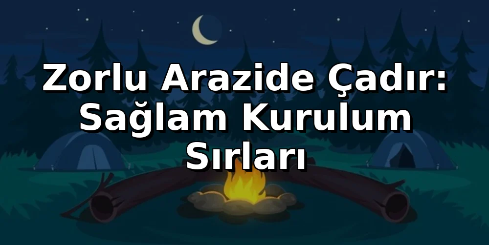 Zorlu Arazide Çadır: Sağlam Kurulum Sırları