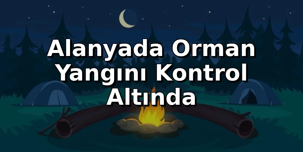 Alanya'da Orman Yangını Kontrol Altında: Kamp Ateşi Güvenliği Önemli